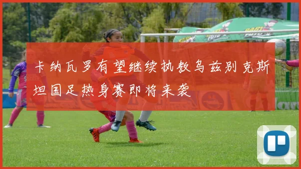 卡纳瓦罗有望继续执教乌兹别克斯坦国足热身赛即将来袭