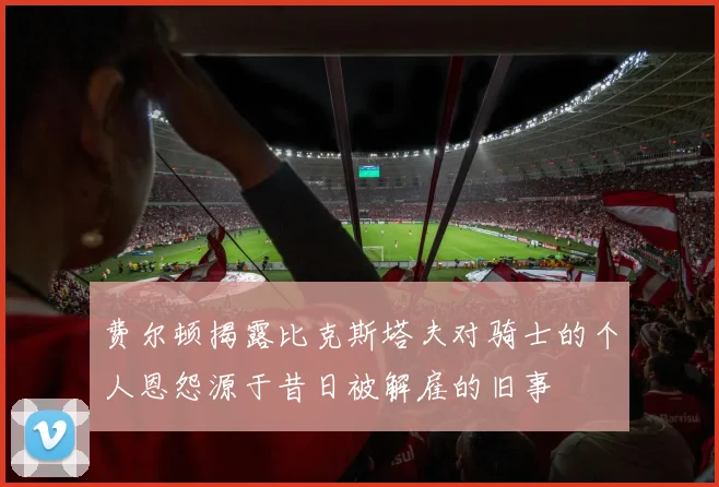 费尔顿揭露比克斯塔夫对骑士的个人恩怨源于昔日被解雇的旧事