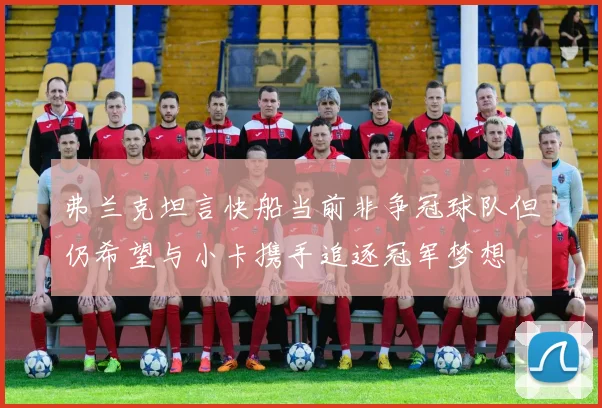 弗兰克坦言快船当前非争冠球队但仍希望与小卡携手追逐冠军梦想