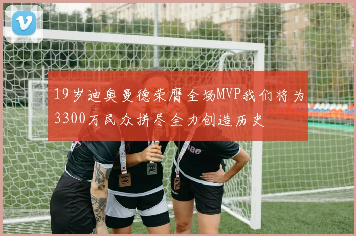 19岁迪奥曼德荣膺全场MVP我们将为3300万民众拼尽全力创造历史