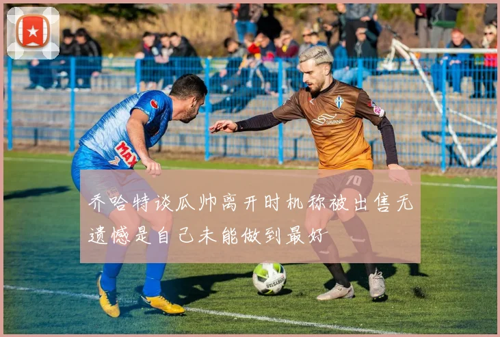 乔哈特谈瓜帅离开时机称被出售无遗憾是自己未能做到最好
