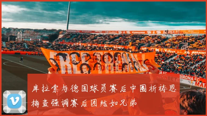 库拉索与德国球员赛后中圈祈祷恩梅查强调赛后团结如兄弟