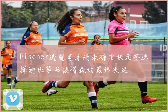 Fischer透露奇才尚未确定状元签选择迪班萨或彼得森的最终决定