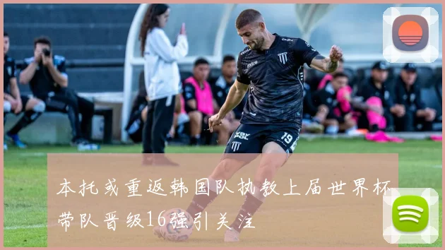 本托或重返韩国队执教上届世界杯带队晋级16强引关注