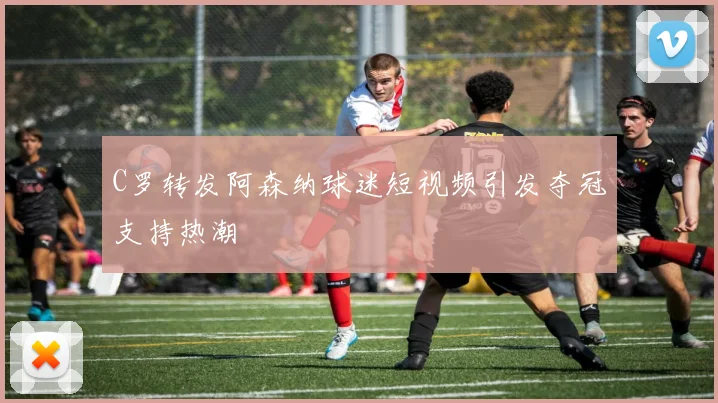 C罗转发阿森纳球迷短视频引发夺冠支持热潮