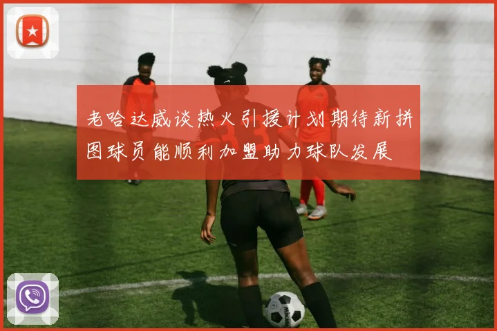 老哈达威谈热火引援计划期待新拼图球员能顺利加盟助力球队发展