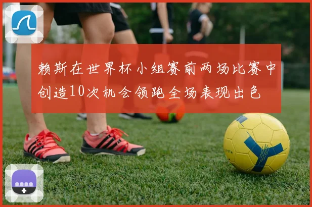 赖斯在世界杯小组赛前两场比赛中创造10次机会领跑全场表现出色