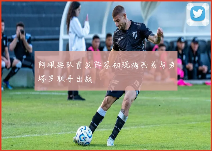 阿根廷队首发阵容初现梅西或与劳塔罗联手出战